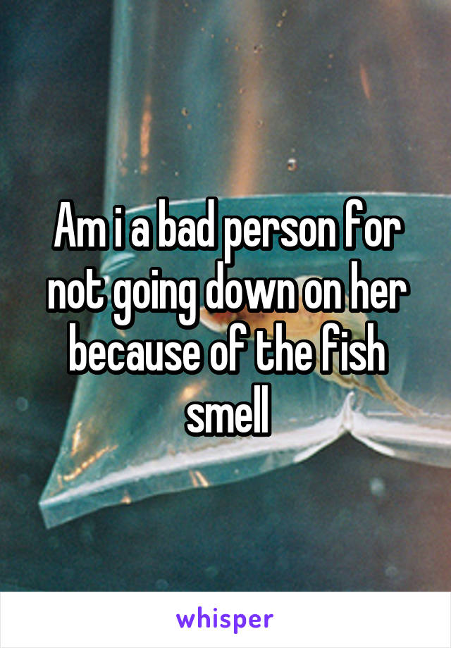 Am i a bad person for not going down on her because of the fish smell