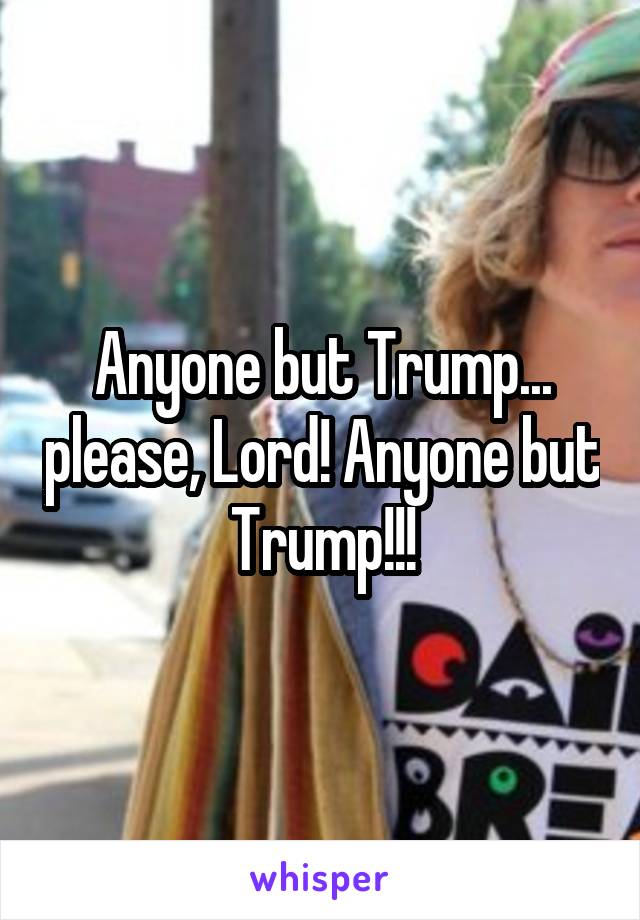 Anyone but Trump... please, Lord! Anyone but Trump!!!