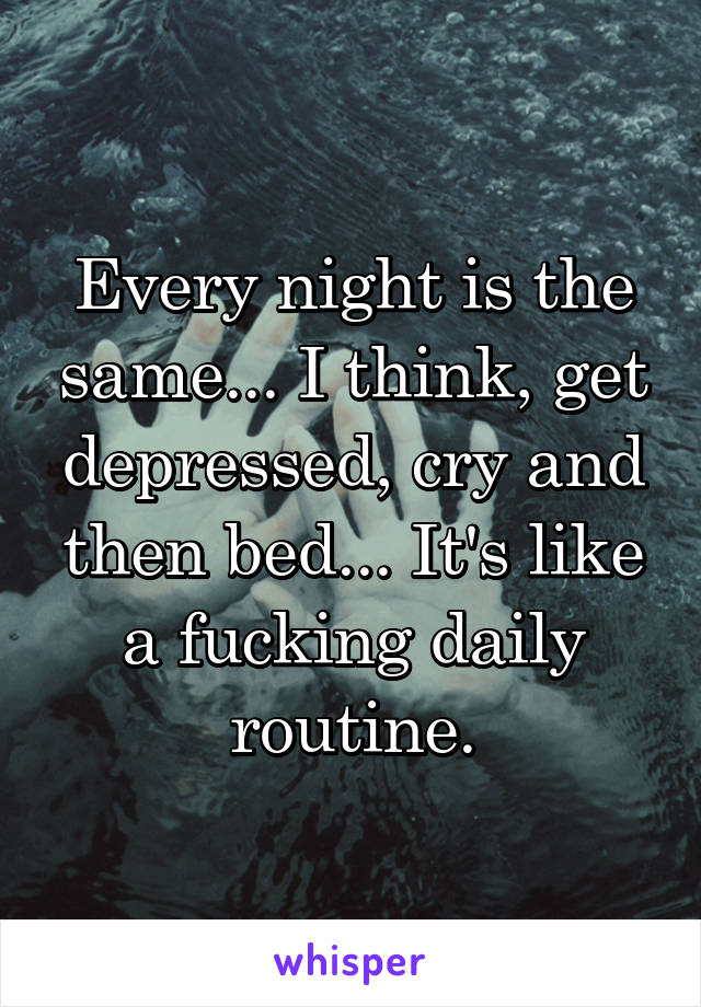 Every night is the same... I think, get depressed, cry and then bed... It's like a fucking daily routine.