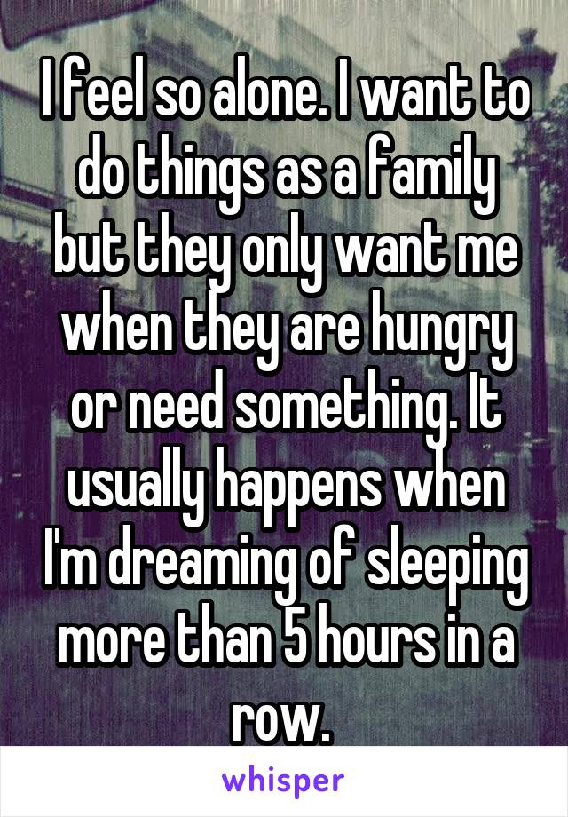 I feel so alone. I want to do things as a family but they only want me when they are hungry or need something. It usually happens when I'm dreaming of sleeping more than 5 hours in a row. 