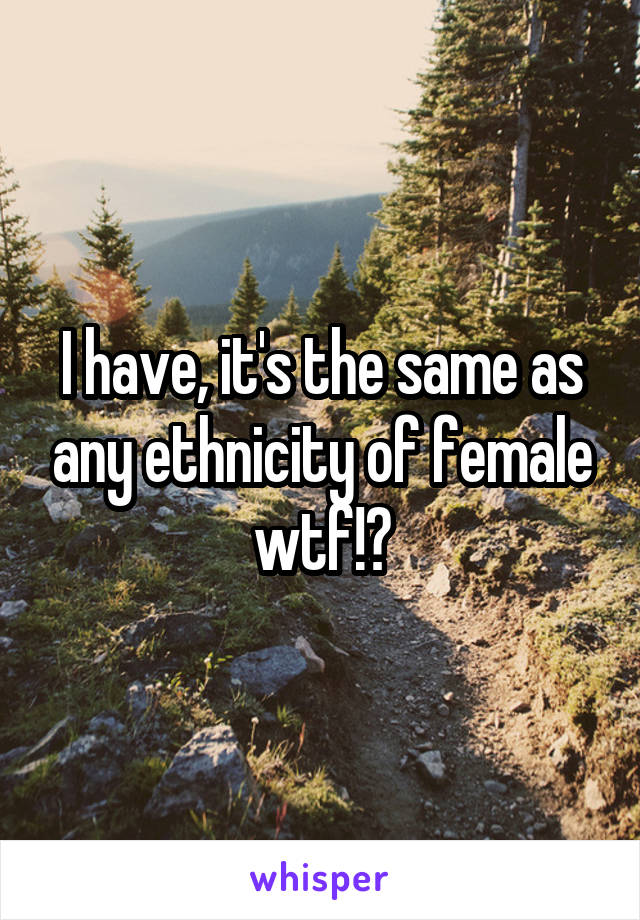 I have, it's the same as any ethnicity of female wtf!?