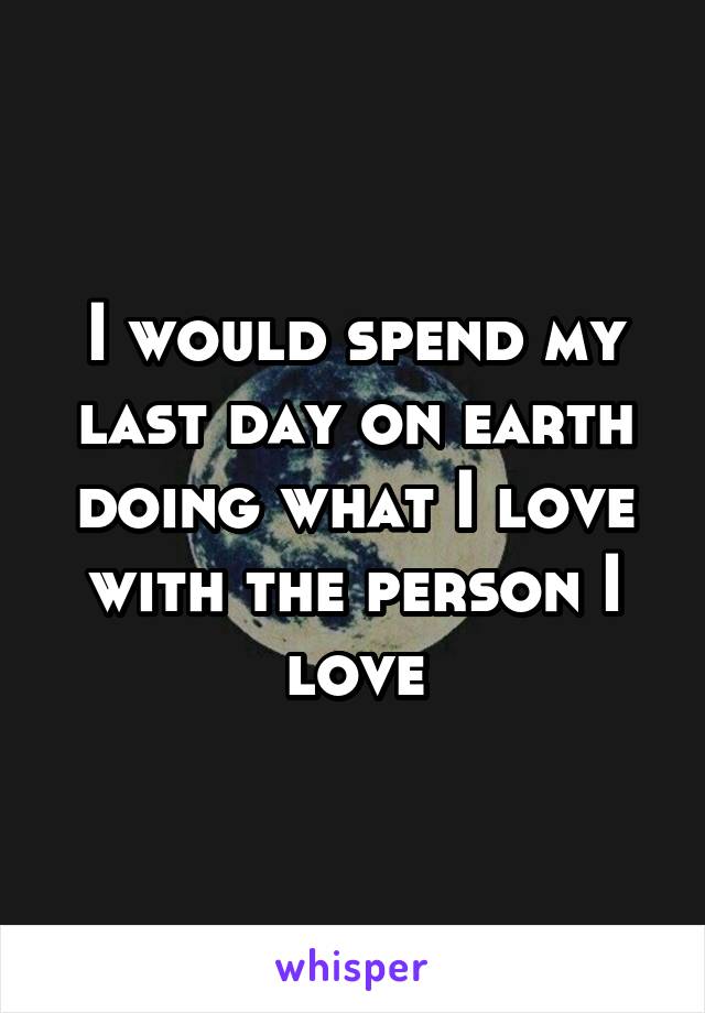 I would spend my last day on earth doing what I love with the person I love