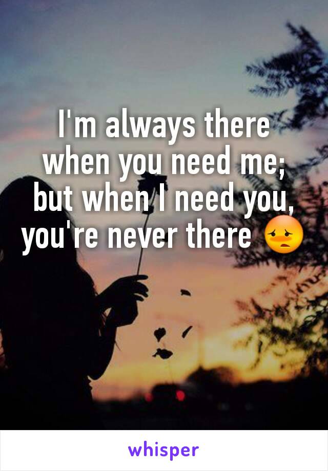 I'm always there when you need me; but when I need you, you're never there 😳