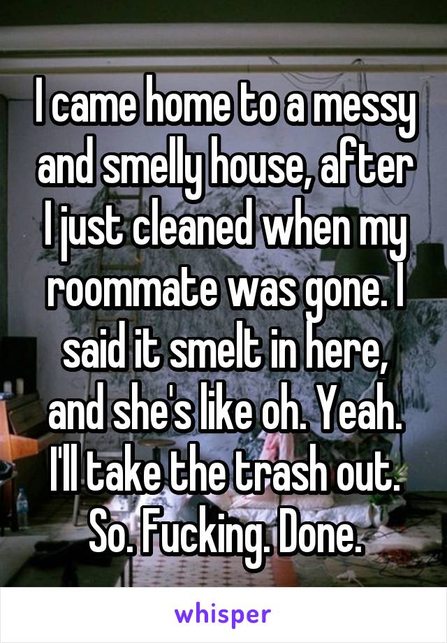 I came home to a messy and smelly house, after I just cleaned when my roommate was gone. I said it smelt in here, and she's like oh. Yeah. I'll take the trash out. So. Fucking. Done.