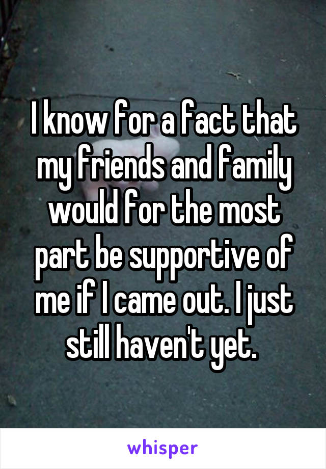 I know for a fact that my friends and family would for the most part be supportive of me if I came out. I just still haven't yet. 