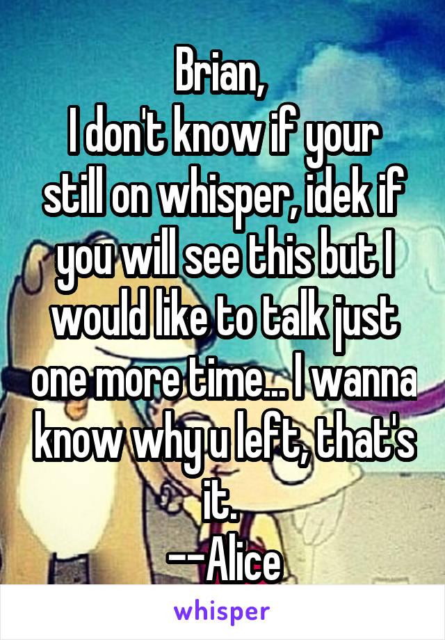 Brian, 
I don't know if your still on whisper, idek if you will see this but I would like to talk just one more time... I wanna know why u left, that's it. 
--Alice