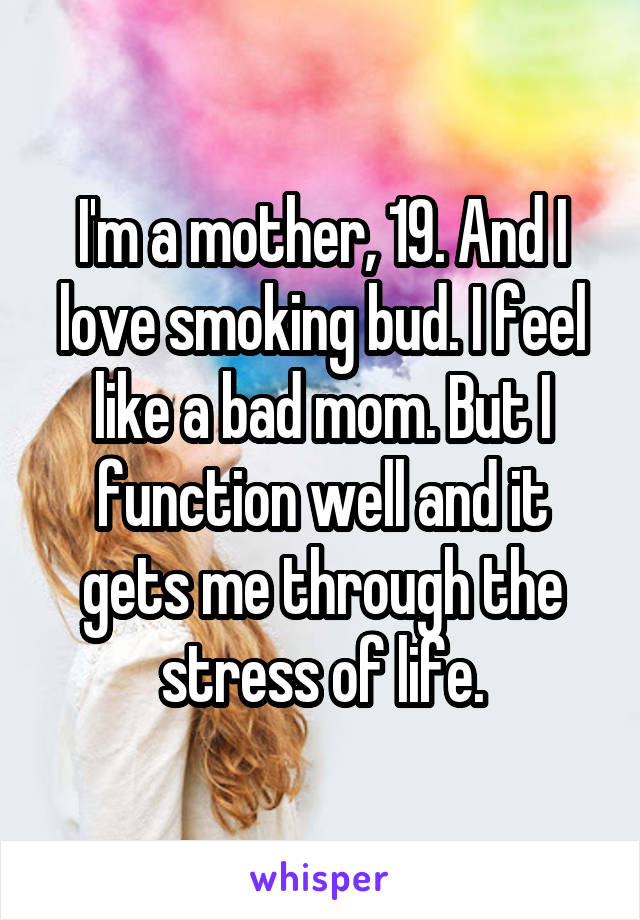 I'm a mother, 19. And I love smoking bud. I feel like a bad mom. But I function well and it gets me through the stress of life.