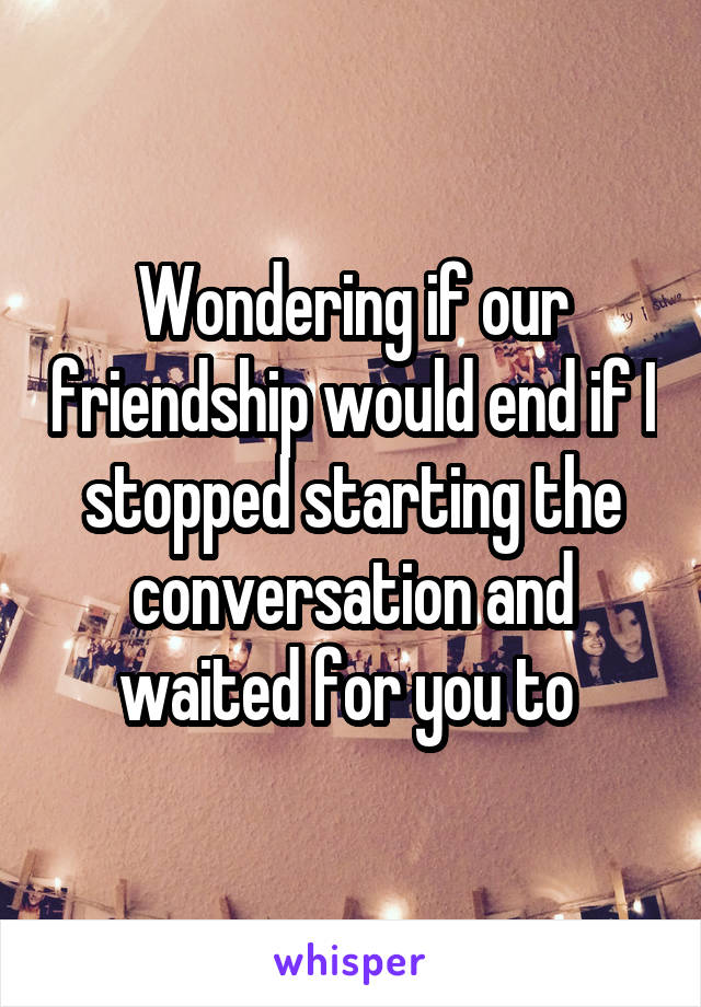 Wondering if our friendship would end if I stopped starting the conversation and waited for you to 