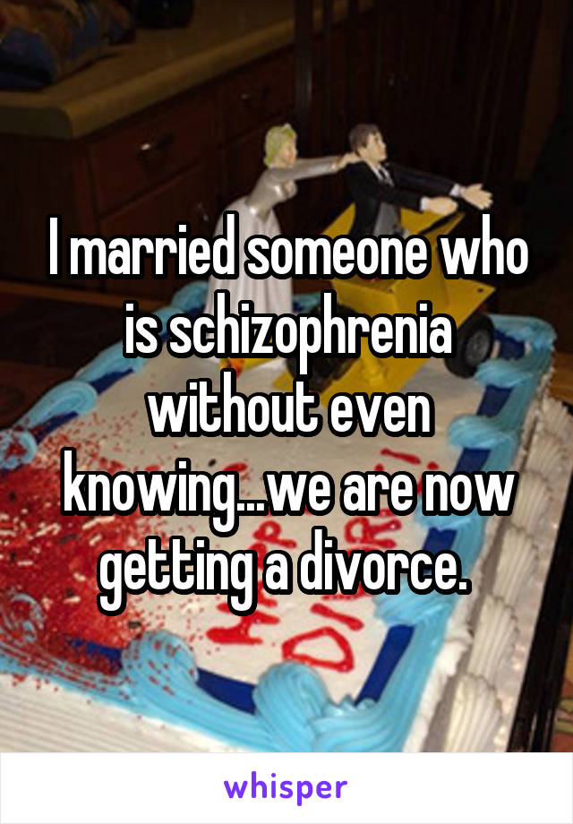 I married someone who is schizophrenia without even knowing...we are now getting a divorce. 