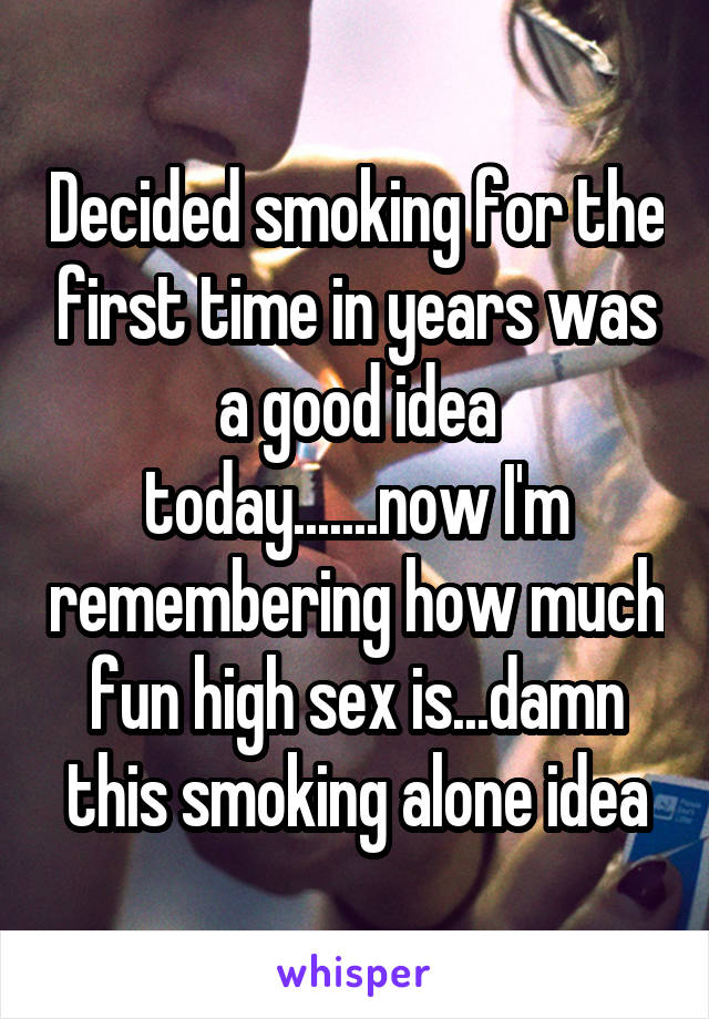 Decided smoking for the first time in years was a good idea today.......now I'm remembering how much fun high sex is...damn this smoking alone idea