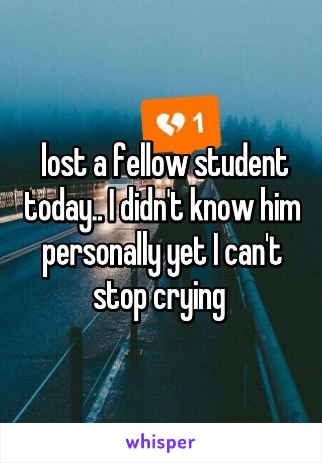  lost a fellow student today.. I didn't know him personally yet I can't stop crying 