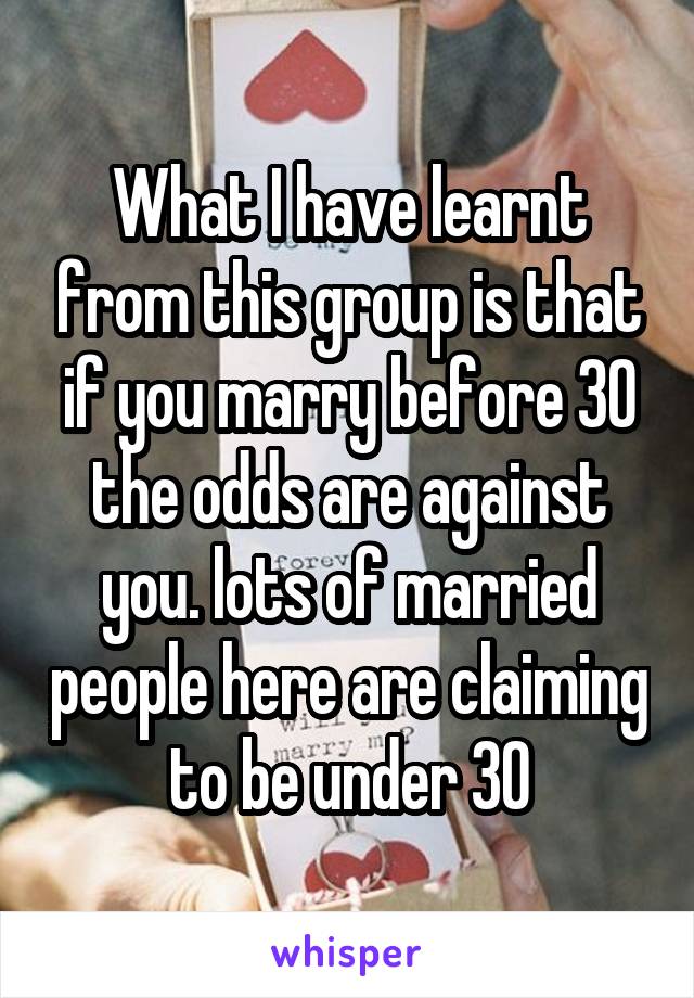 What I have learnt from this group is that if you marry before 30 the odds are against you. lots of married people here are claiming to be under 30