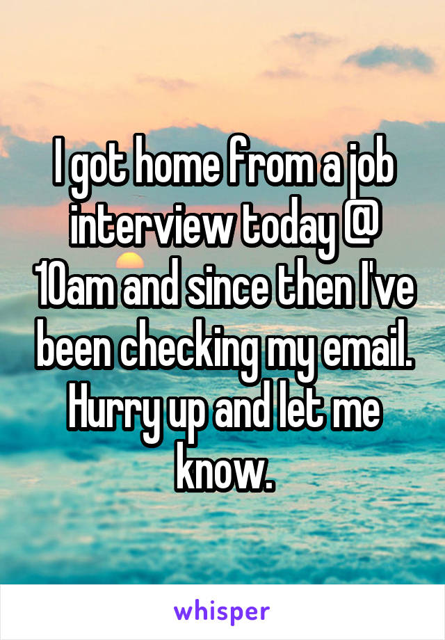 I got home from a job interview today @ 10am and since then I've been checking my email. Hurry up and let me know.