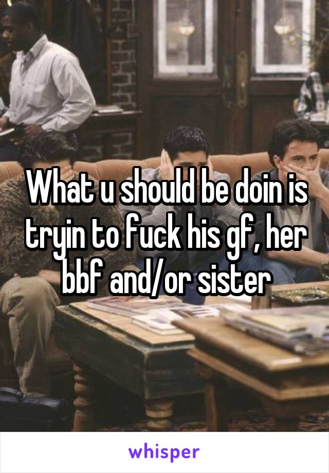 What u should be doin is tryin to fuck his gf, her bbf and/or sister