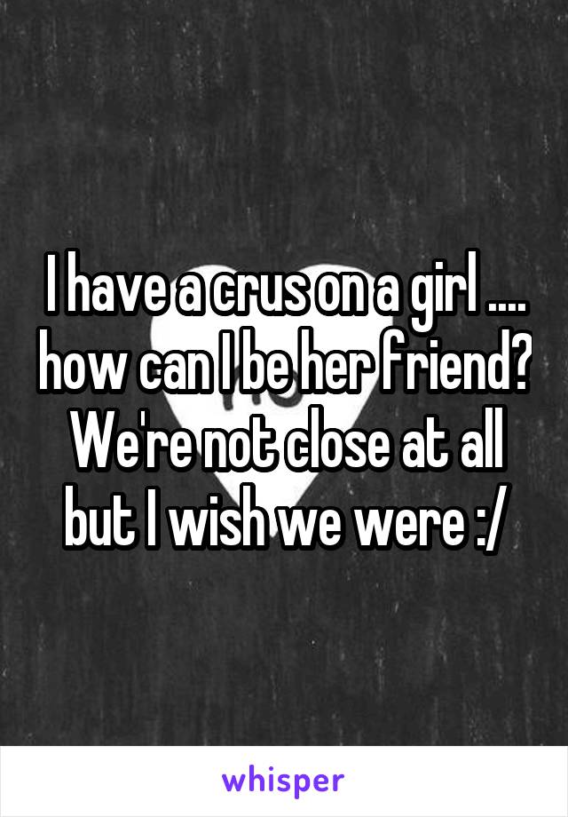 I have a crus on a girl .... how can I be her friend? We're not close at all but I wish we were :/