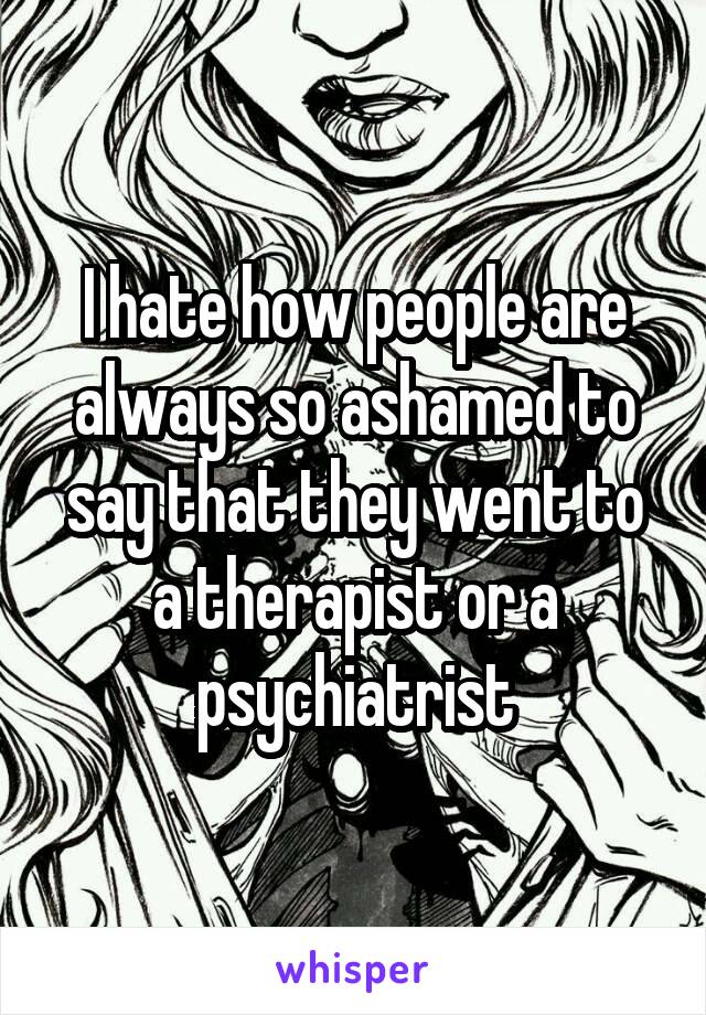 I hate how people are always so ashamed to say that they went to a therapist or a psychiatrist