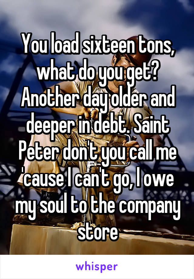 You load sixteen tons, what do you get? Another day older and deeper in debt. Saint Peter don't you call me 'cause I can't go, I owe my soul to the company store