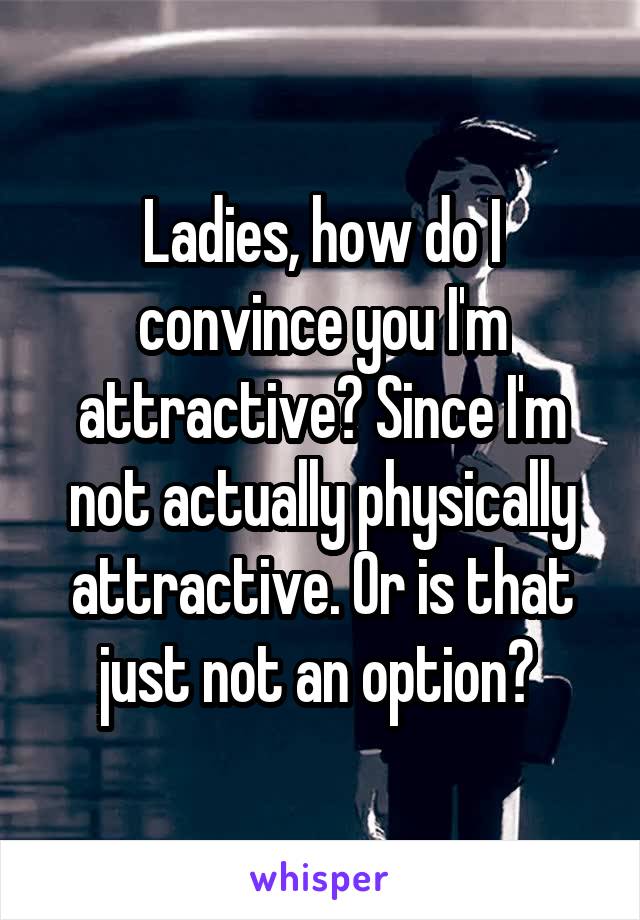 Ladies, how do I convince you I'm attractive? Since I'm not actually physically attractive. Or is that just not an option? 