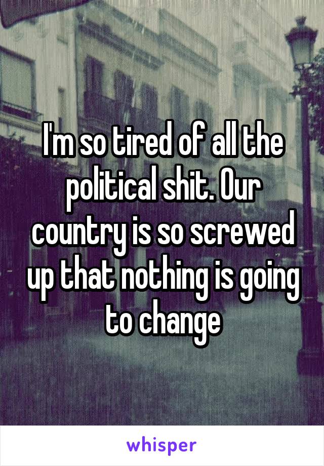 I'm so tired of all the political shit. Our country is so screwed up that nothing is going to change