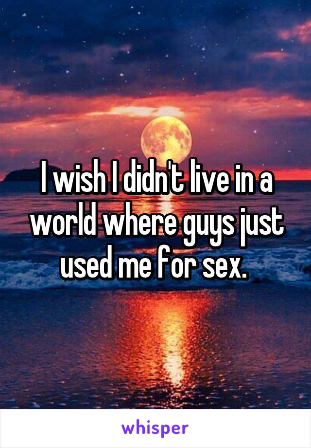 I wish I didn't live in a world where guys just used me for sex. 