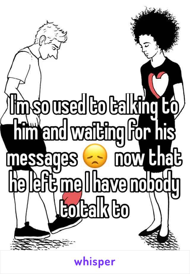 I'm so used to talking to him and waiting for his messages 😞  now that he left me I have nobody to talk to 