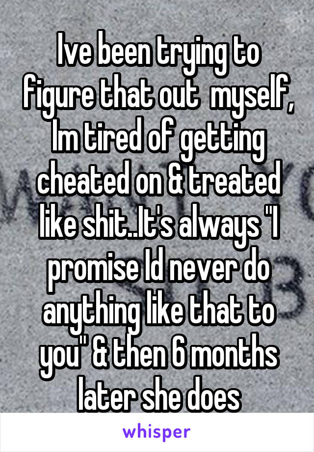 Ive been trying to figure that out  myself, Im tired of getting cheated on & treated like shit..It's always "I promise Id never do anything like that to you" & then 6 months later she does