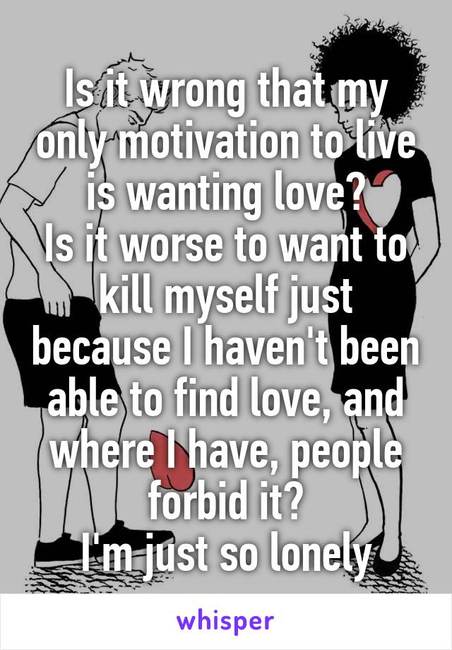 Is it wrong that my only motivation to live is wanting love?
Is it worse to want to kill myself just because I haven't been able to find love, and where I have, people forbid it?
I'm just so lonely