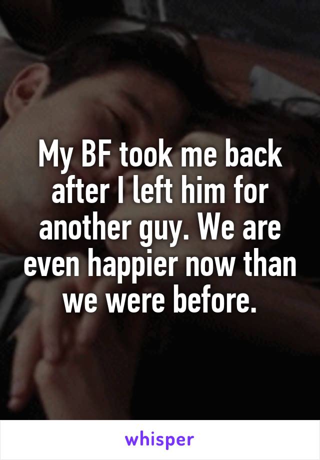 My BF took me back after I left him for another guy. We are even happier now than we were before.