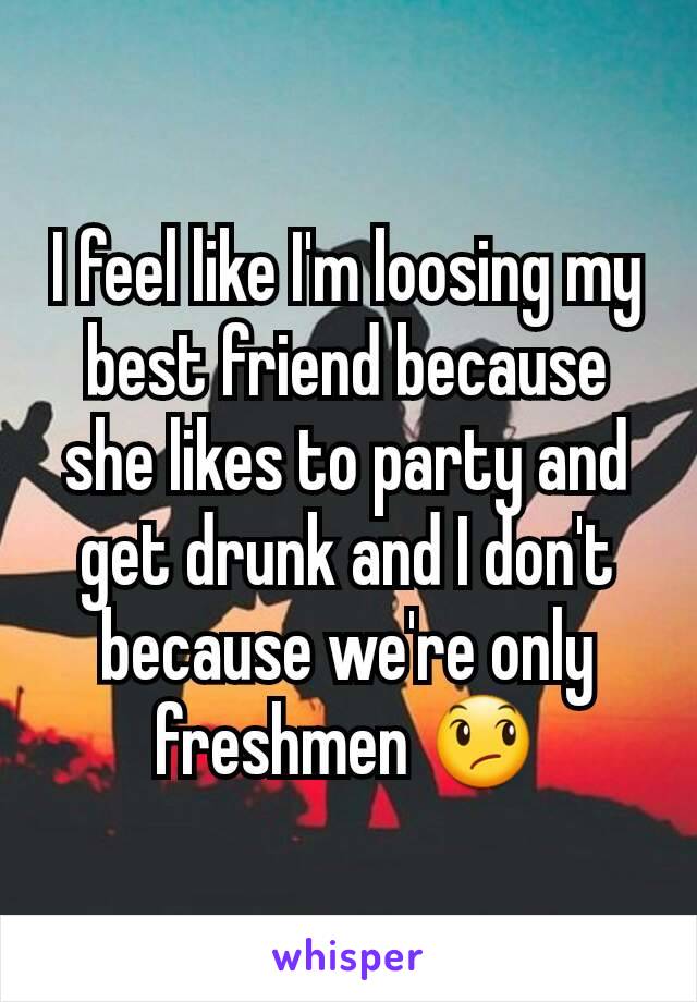 I feel like I'm loosing my best friend because she likes to party and get drunk and I don't because we're only freshmen 😞