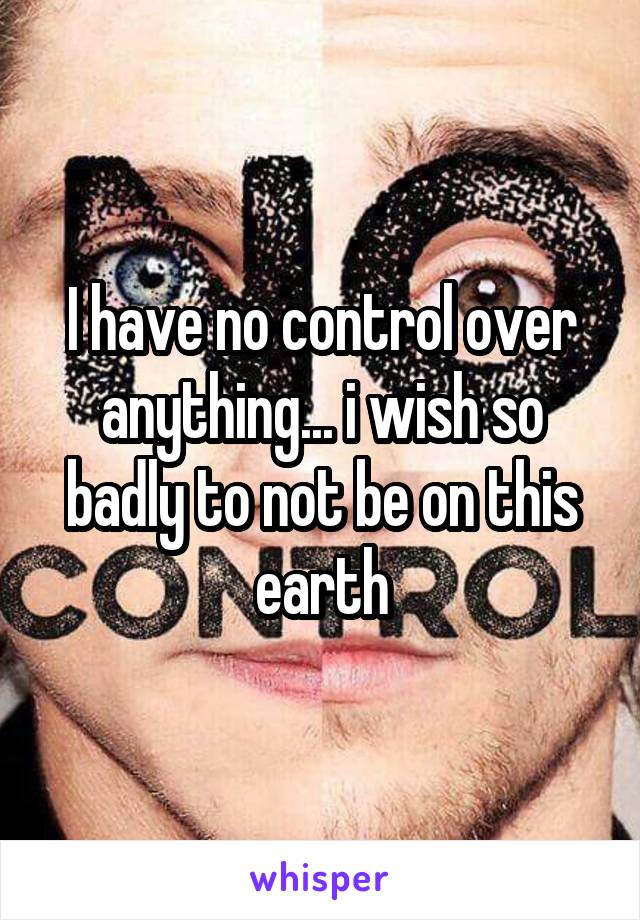 I have no control over anything... i wish so badly to not be on this earth