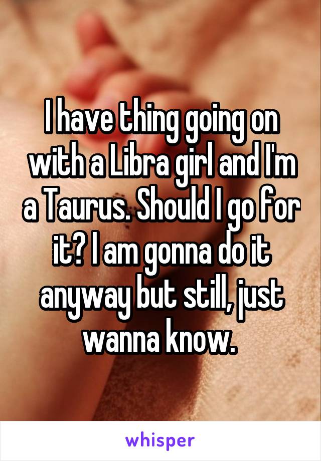 I have thing going on with a Libra girl and I'm a Taurus. Should I go for it? I am gonna do it anyway but still, just wanna know. 