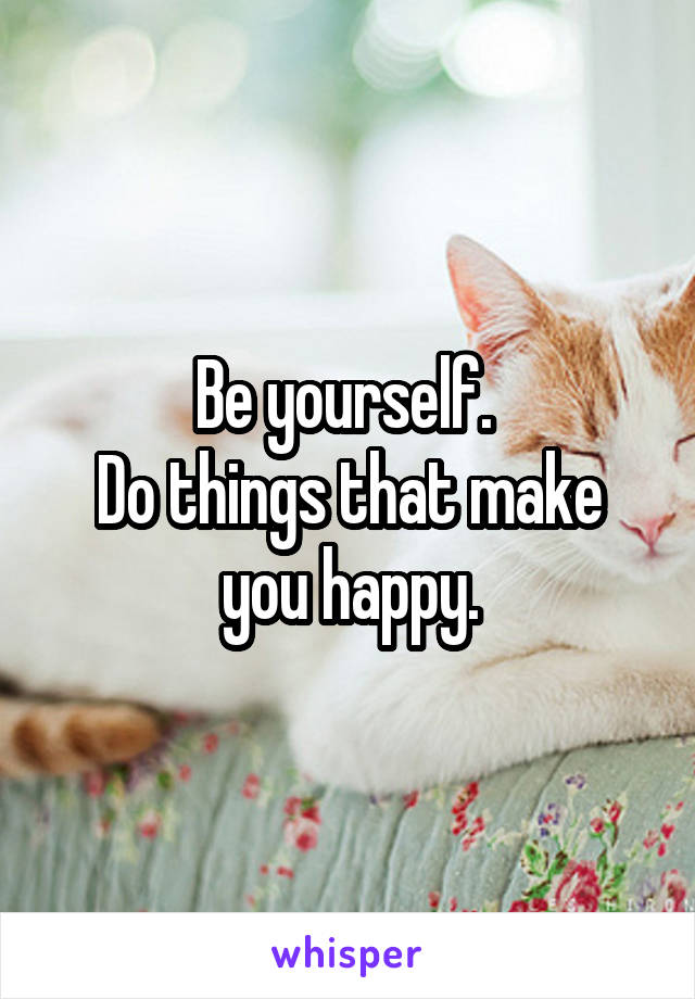 Be yourself. 
Do things that make you happy.