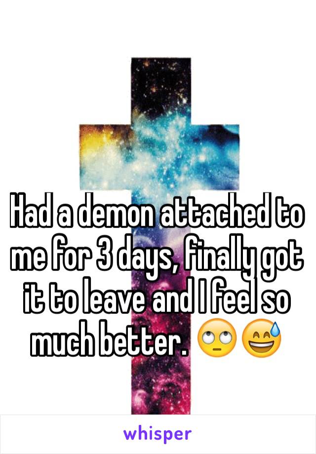 Had a demon attached to me for 3 days, finally got it to leave and I feel so much better. 🙄😅