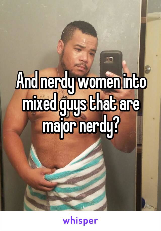 And nerdy women into mixed guys that are major nerdy?
