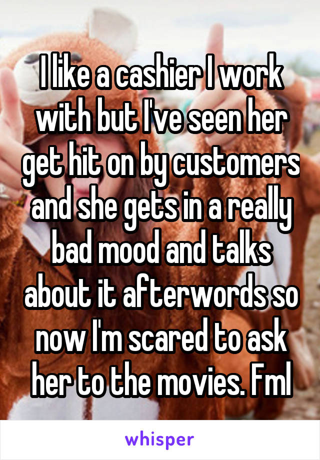 I like a cashier I work with but I've seen her get hit on by customers and she gets in a really bad mood and talks about it afterwords so now I'm scared to ask her to the movies. Fml