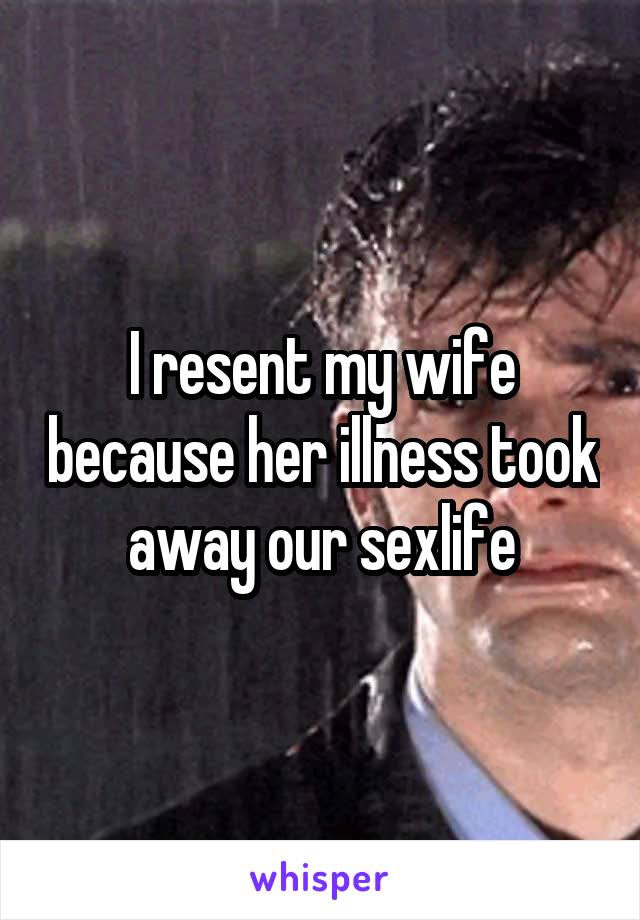 I resent my wife because her illness took away our sexlife