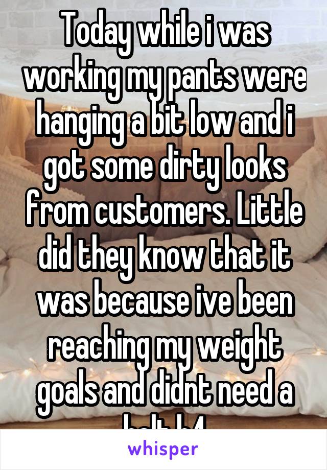 Today while i was working my pants were hanging a bit low and i got some dirty looks from customers. Little did they know that it was because ive been reaching my weight goals and didnt need a belt b4