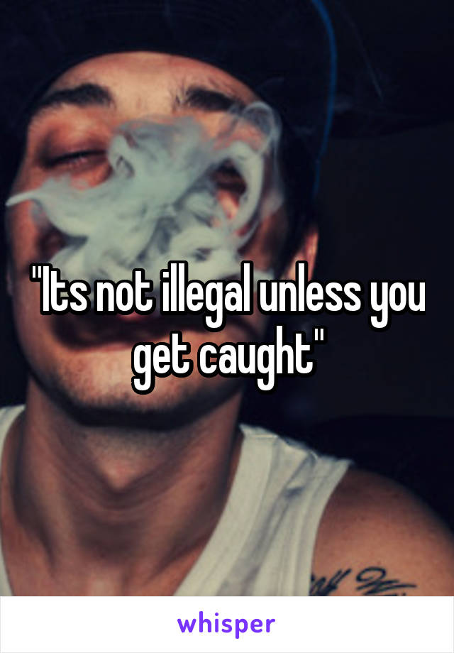 "Its not illegal unless you get caught"