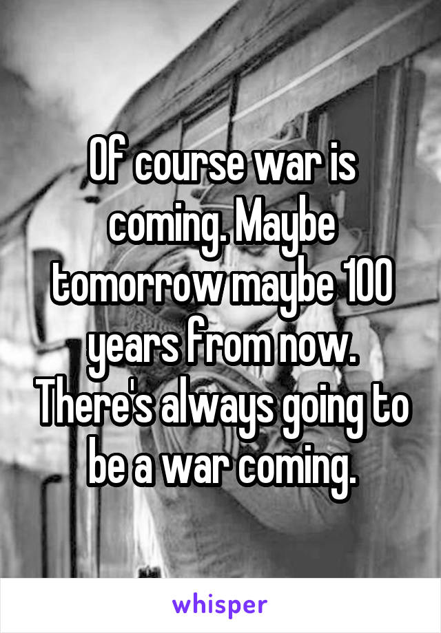 Of course war is coming. Maybe tomorrow maybe 100 years from now. There's always going to be a war coming.