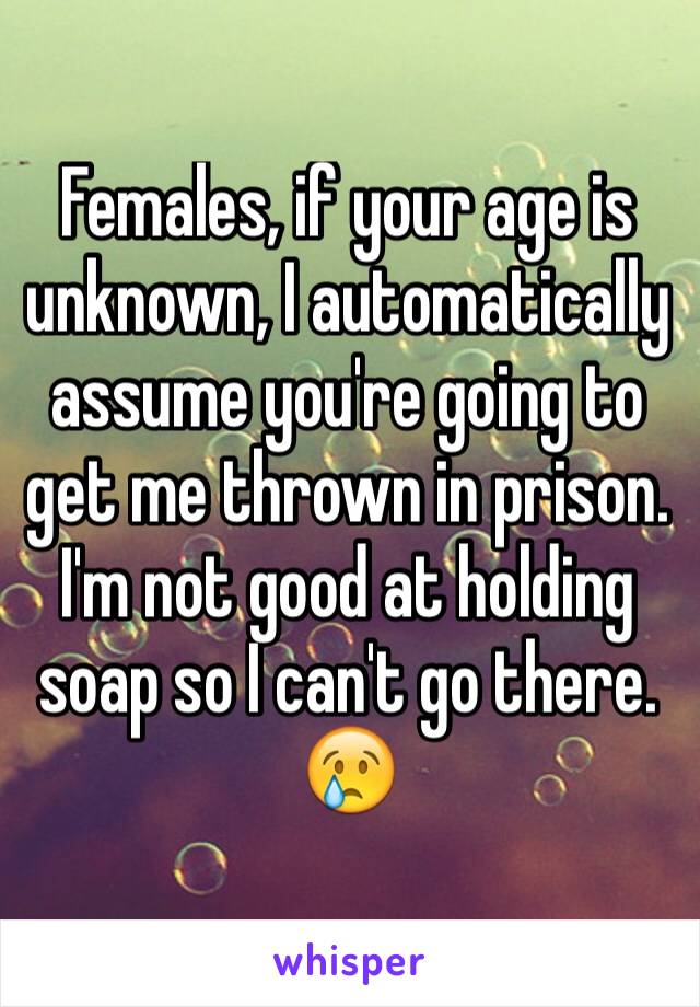 Females, if your age is unknown, I automatically assume you're going to get me thrown in prison.    I'm not good at holding soap so I can't go there. 😢