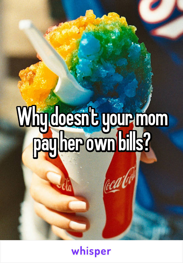 Why doesn't your mom pay her own bills?