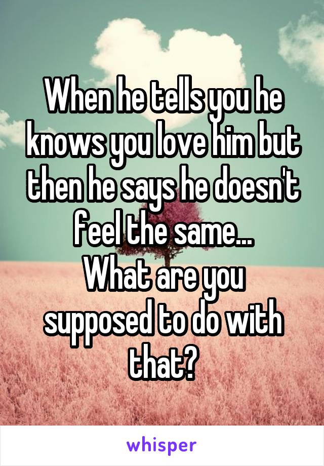 When he tells you he knows you love him but then he says he doesn't feel the same...
What are you supposed to do with that?