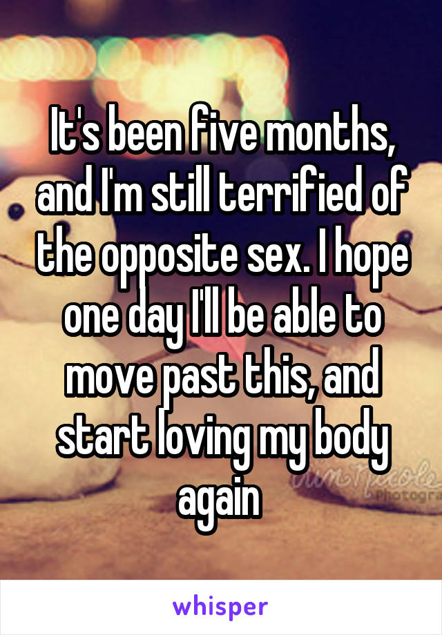 It's been five months, and I'm still terrified of the opposite sex. I hope one day I'll be able to move past this, and start loving my body again 