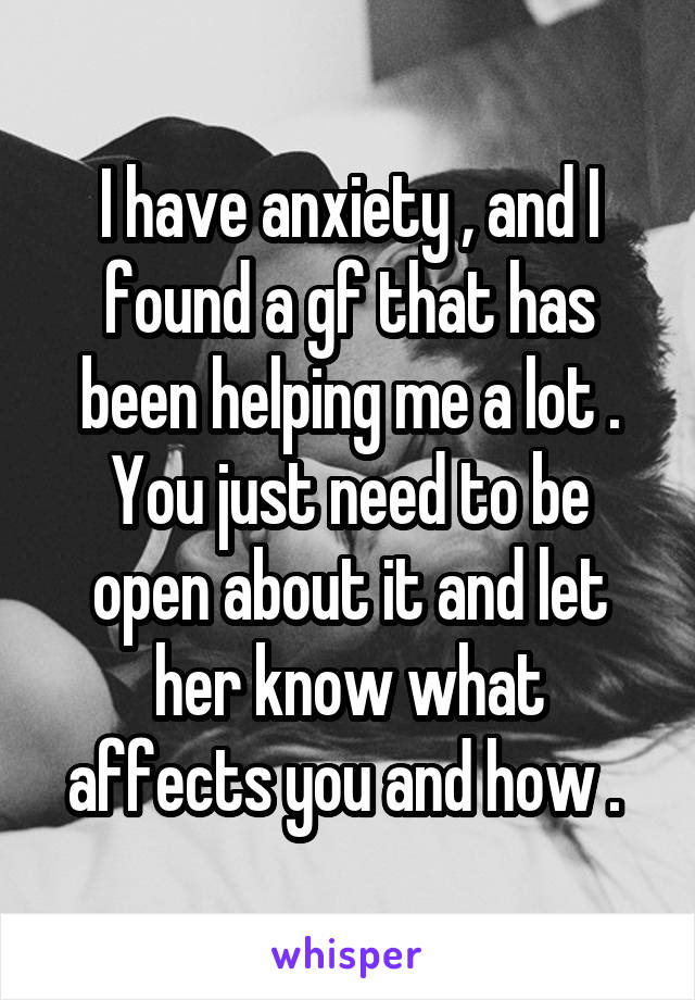 I have anxiety , and I found a gf that has been helping me a lot . You just need to be open about it and let her know what affects you and how . 