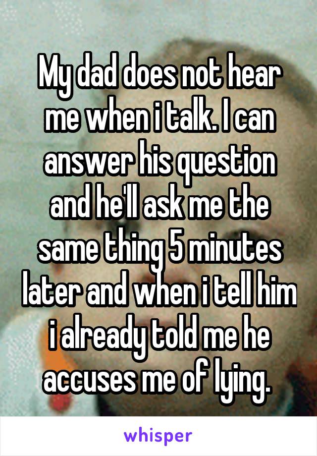 My dad does not hear me when i talk. I can answer his question and he'll ask me the same thing 5 minutes later and when i tell him i already told me he accuses me of lying. 