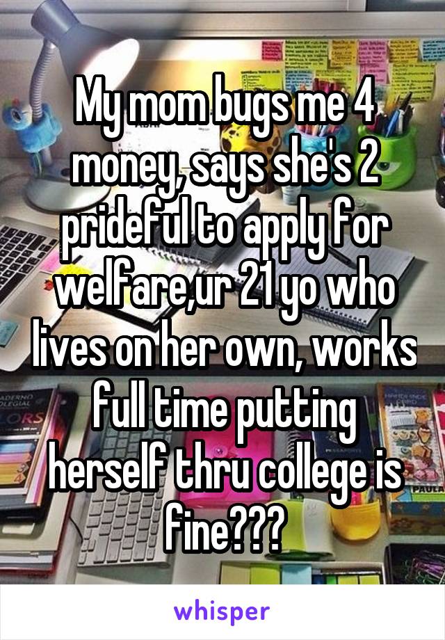 My mom bugs me 4 money, says she's 2 prideful to apply for welfare,ur 21 yo who lives on her own, works full time putting herself thru college is fine???