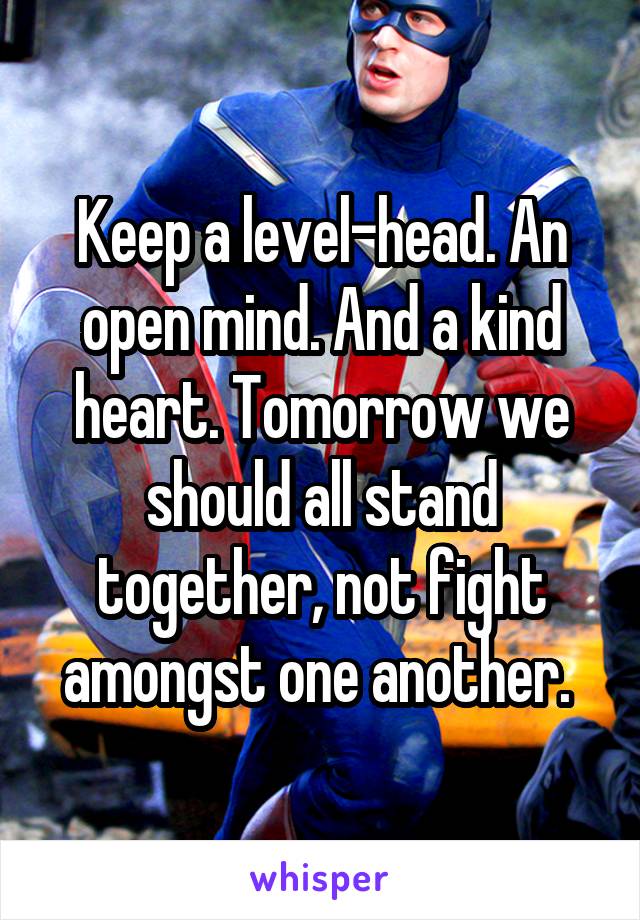 Keep a level-head. An open mind. And a kind heart. Tomorrow we should all stand together, not fight amongst one another. 