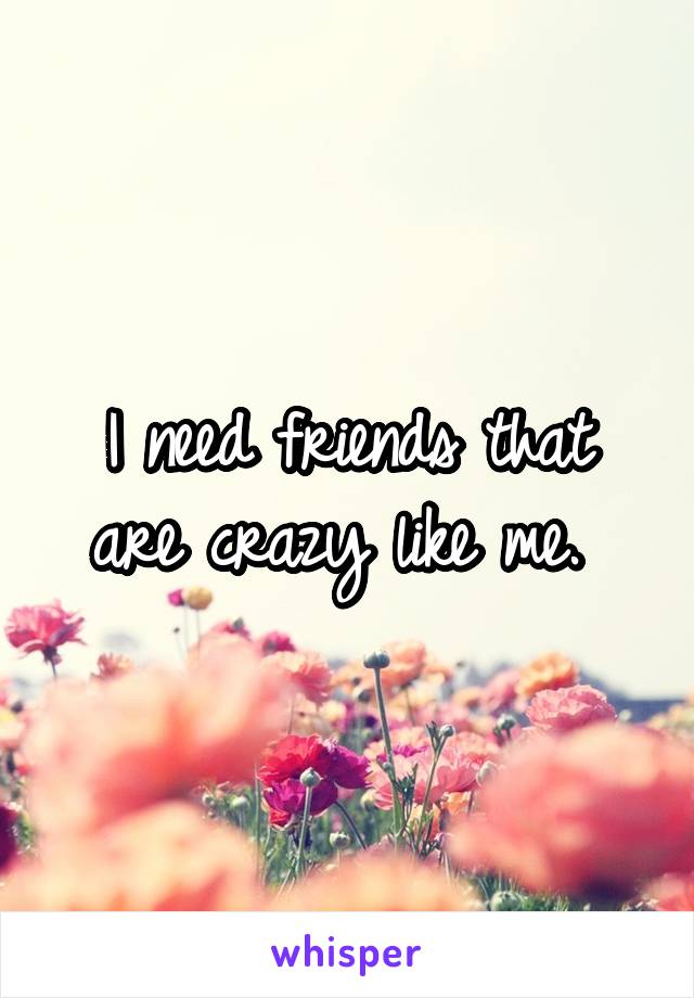 I need friends that are crazy like me. 