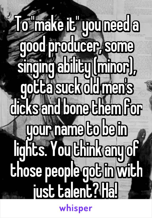 To "make it" you need a good producer, some singing ability (minor), gotta suck old men's dicks and bone them for your name to be in lights. You think any of those people got in with just talent? Ha! 