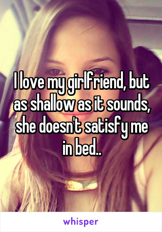 I love my girlfriend, but as shallow as it sounds, she doesn't satisfy me in bed..